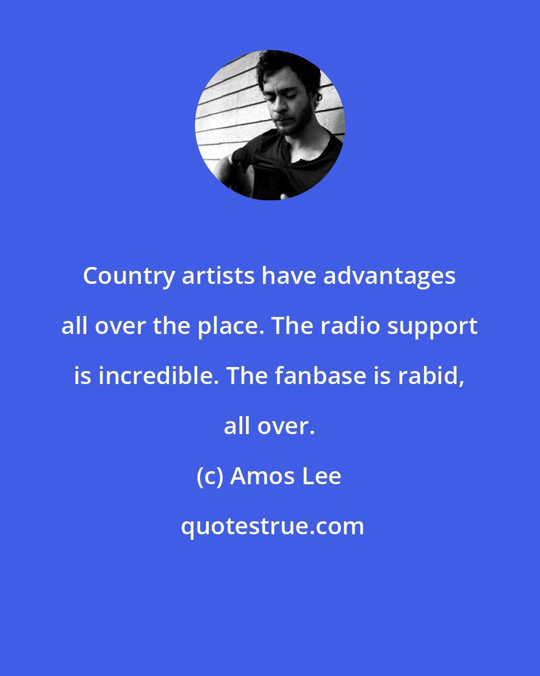 Amos Lee: Country artists have advantages all over the place. The radio support is incredible. The fanbase is rabid, all over.