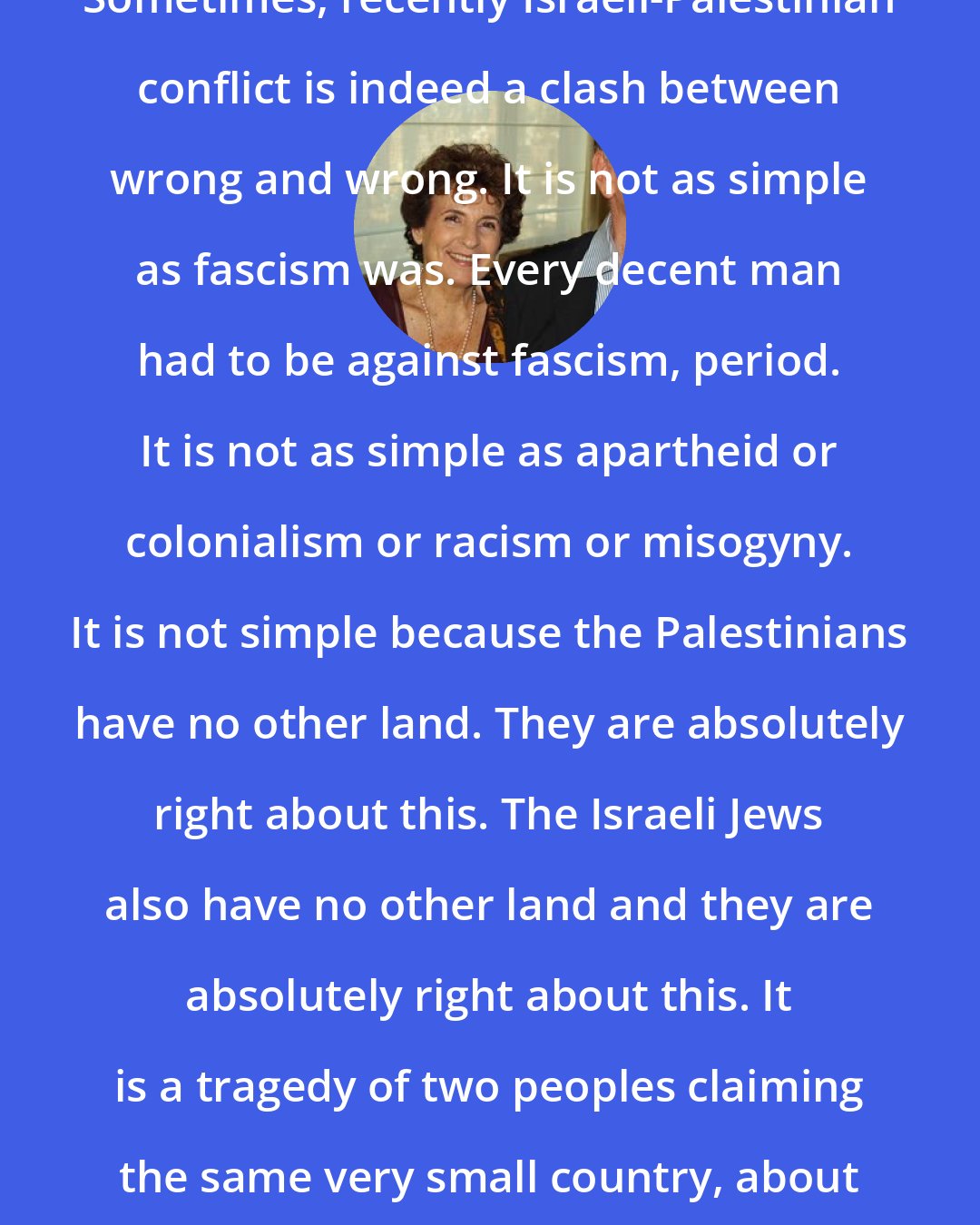 Amos Oz: Sometimes, recently Israeli-Palestinian conflict is indeed a clash between wrong and wrong. It is not as simple as fascism was. Every decent man had to be against fascism, period. It is not as simple as apartheid or colonialism or racism or misogyny. It is not simple because the Palestinians have no other land. They are absolutely right about this. The Israeli Jews also have no other land and they are absolutely right about this. It is a tragedy of two peoples claiming the same very small country, about the size of New Jersey.