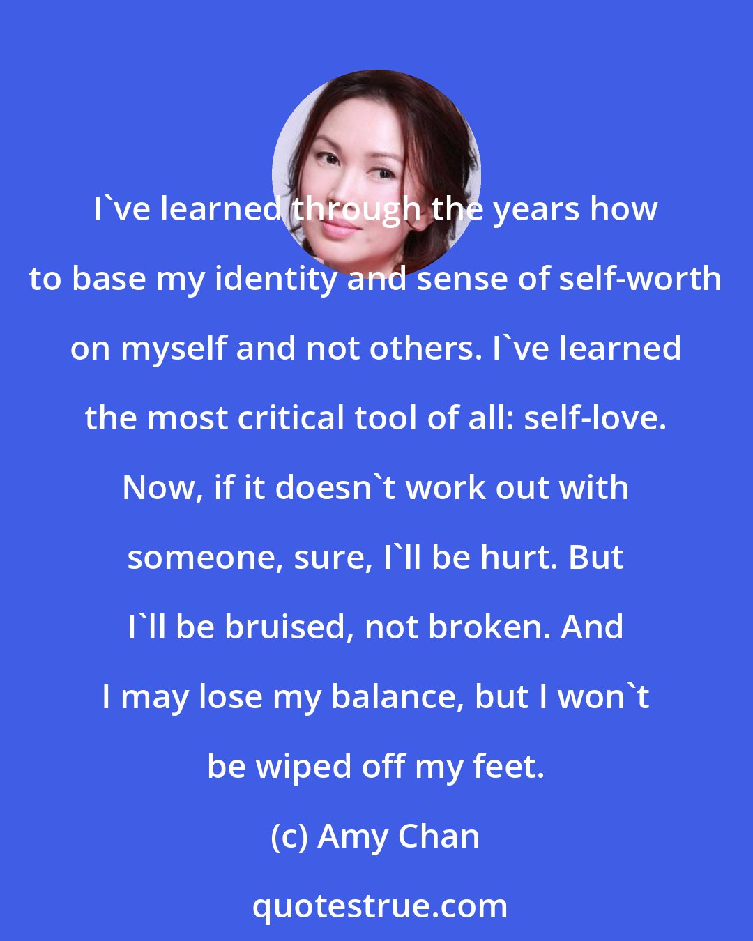 Amy Chan: I've learned through the years how to base my identity and sense of self-worth on myself and not others. I've learned the most critical tool of all: self-love. Now, if it doesn't work out with someone, sure, I'll be hurt. But I'll be bruised, not broken. And I may lose my balance, but I won't be wiped off my feet.