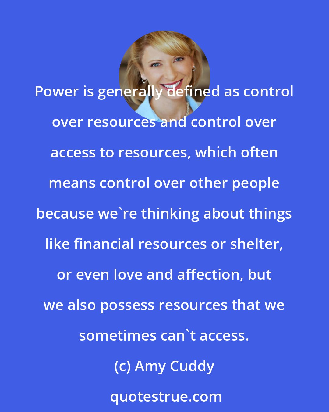 Amy Cuddy: Power is generally defined as control over resources and control over access to resources, which often means control over other people because we're thinking about things like financial resources or shelter, or even love and affection, but we also possess resources that we sometimes can't access.