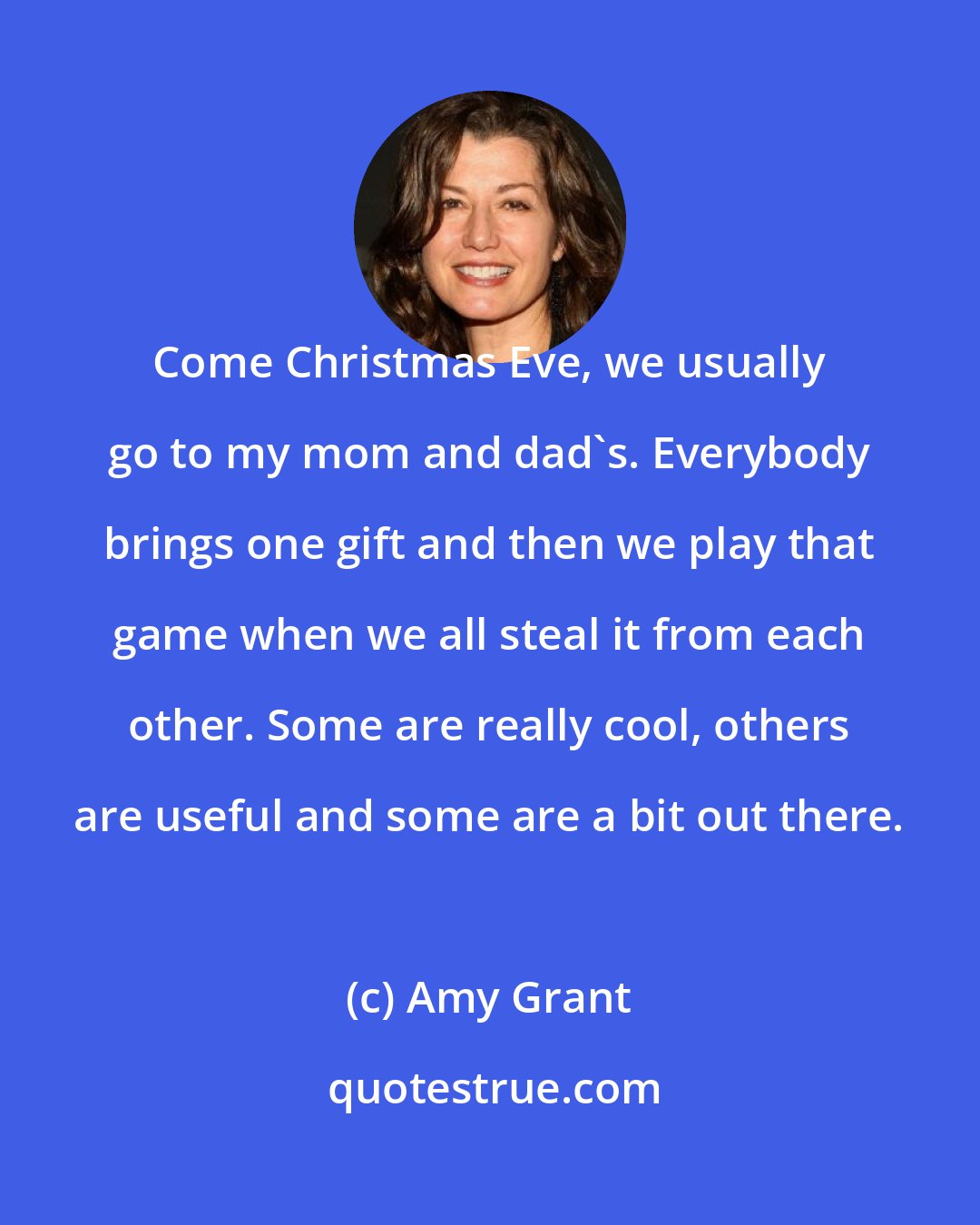Amy Grant: Come Christmas Eve, we usually go to my mom and dad's. Everybody brings one gift and then we play that game when we all steal it from each other. Some are really cool, others are useful and some are a bit out there.