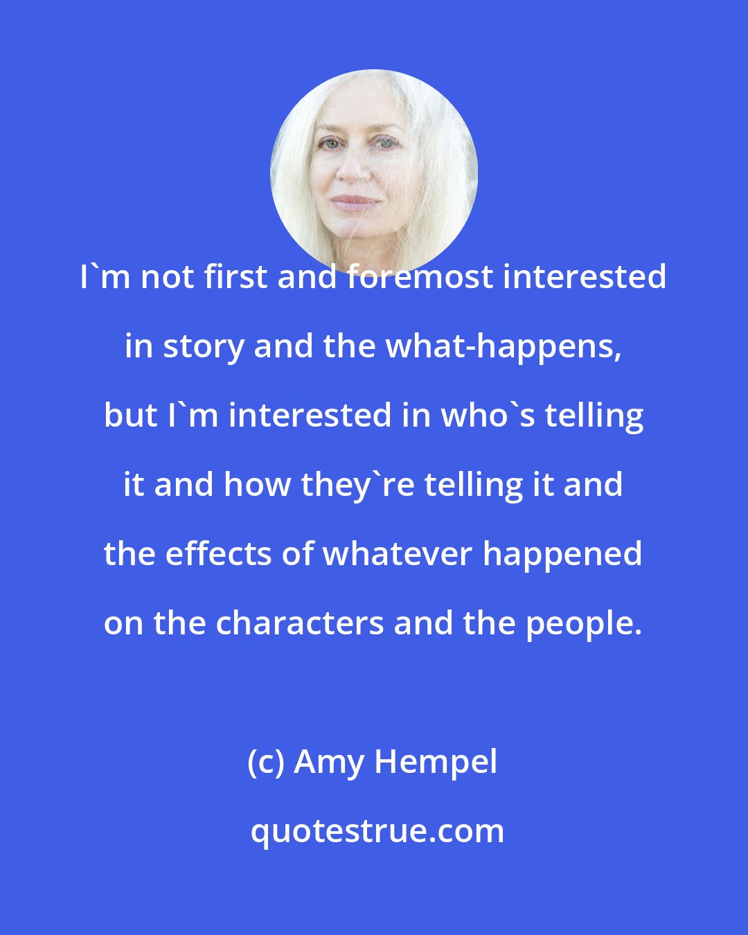 Amy Hempel: I'm not first and foremost interested in story and the what-happens, but I'm interested in who's telling it and how they're telling it and the effects of whatever happened on the characters and the people.