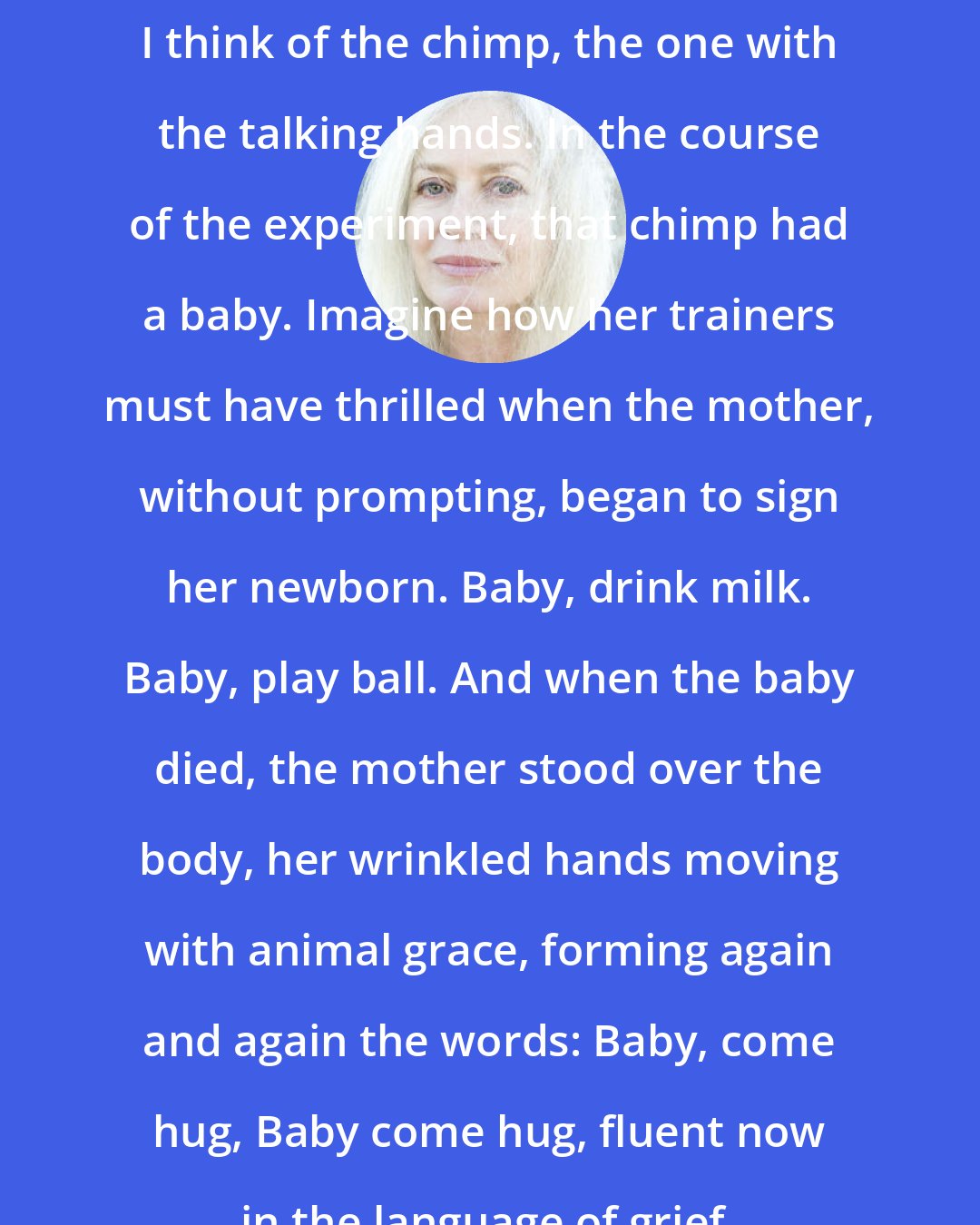 Amy Hempel: I think of the chimp, the one with the talking hands. In the course of the experiment, that chimp had a baby. Imagine how her trainers must have thrilled when the mother, without prompting, began to sign her newborn. Baby, drink milk. Baby, play ball. And when the baby died, the mother stood over the body, her wrinkled hands moving with animal grace, forming again and again the words: Baby, come hug, Baby come hug, fluent now in the language of grief.