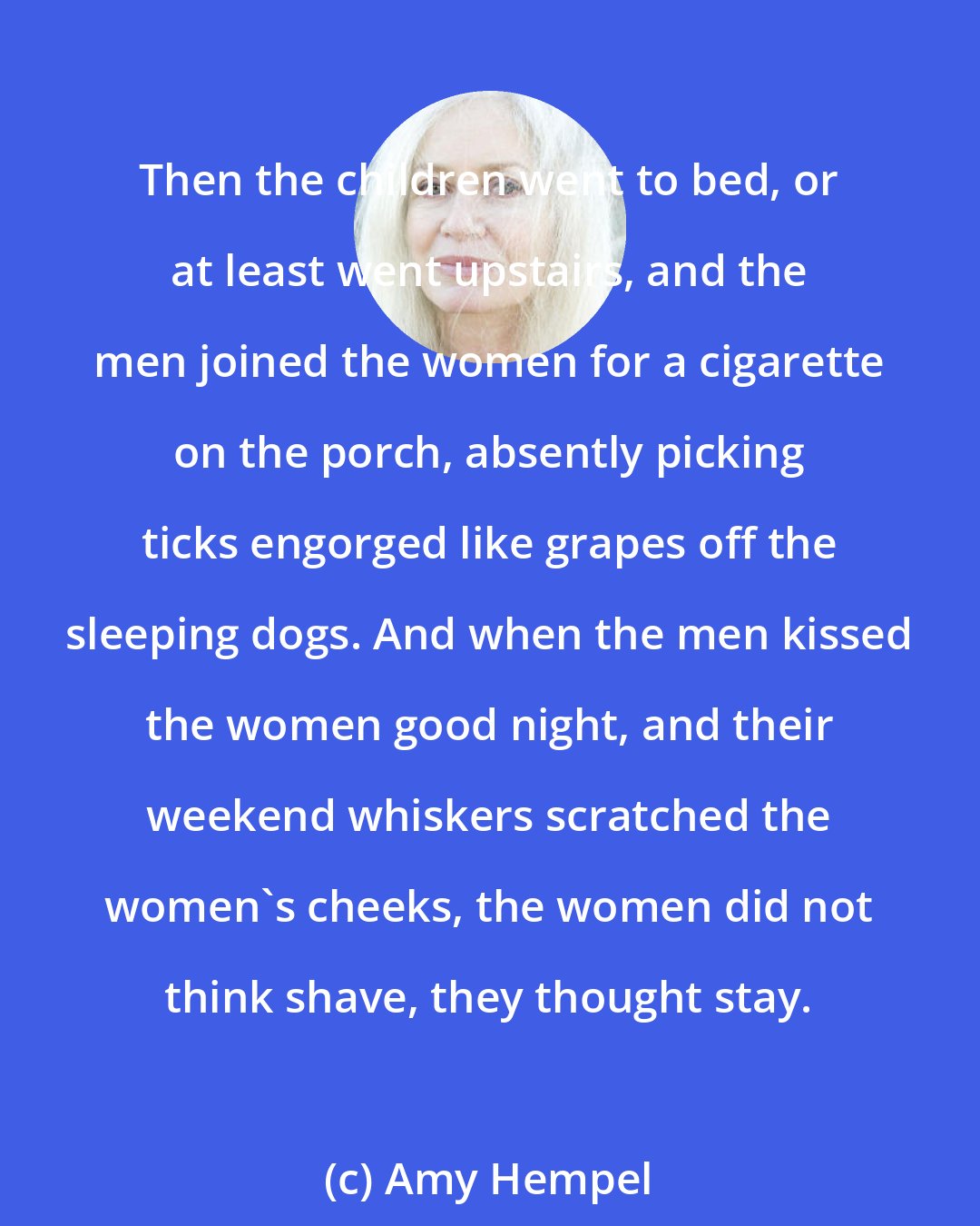 Amy Hempel: Then the children went to bed, or at least went upstairs, and the men joined the women for a cigarette on the porch, absently picking ticks engorged like grapes off the sleeping dogs. And when the men kissed the women good night, and their weekend whiskers scratched the women's cheeks, the women did not think shave, they thought stay.
