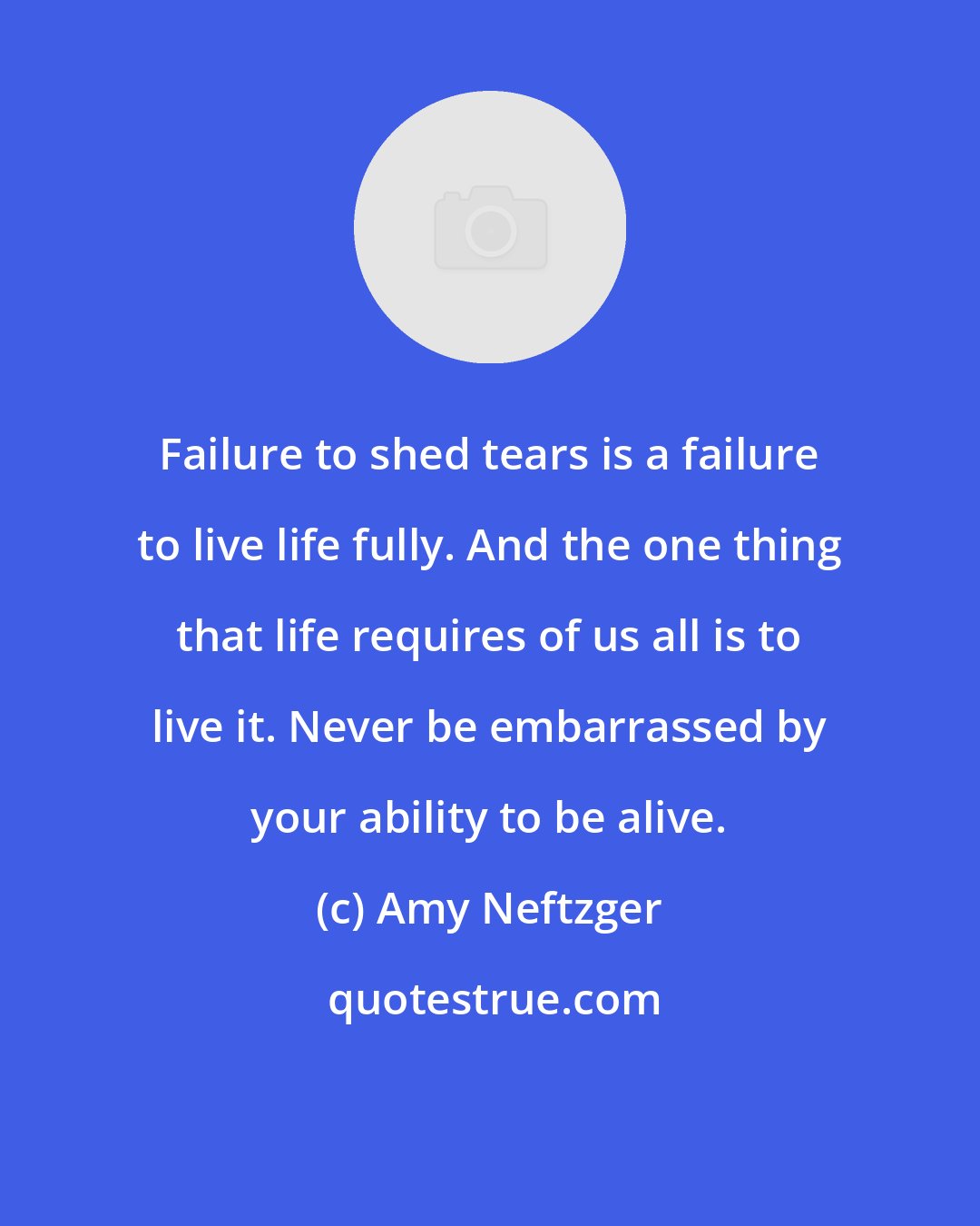 Amy Neftzger: Failure to shed tears is a failure to live life fully. And the one thing that life requires of us all is to live it. Never be embarrassed by your ability to be alive.