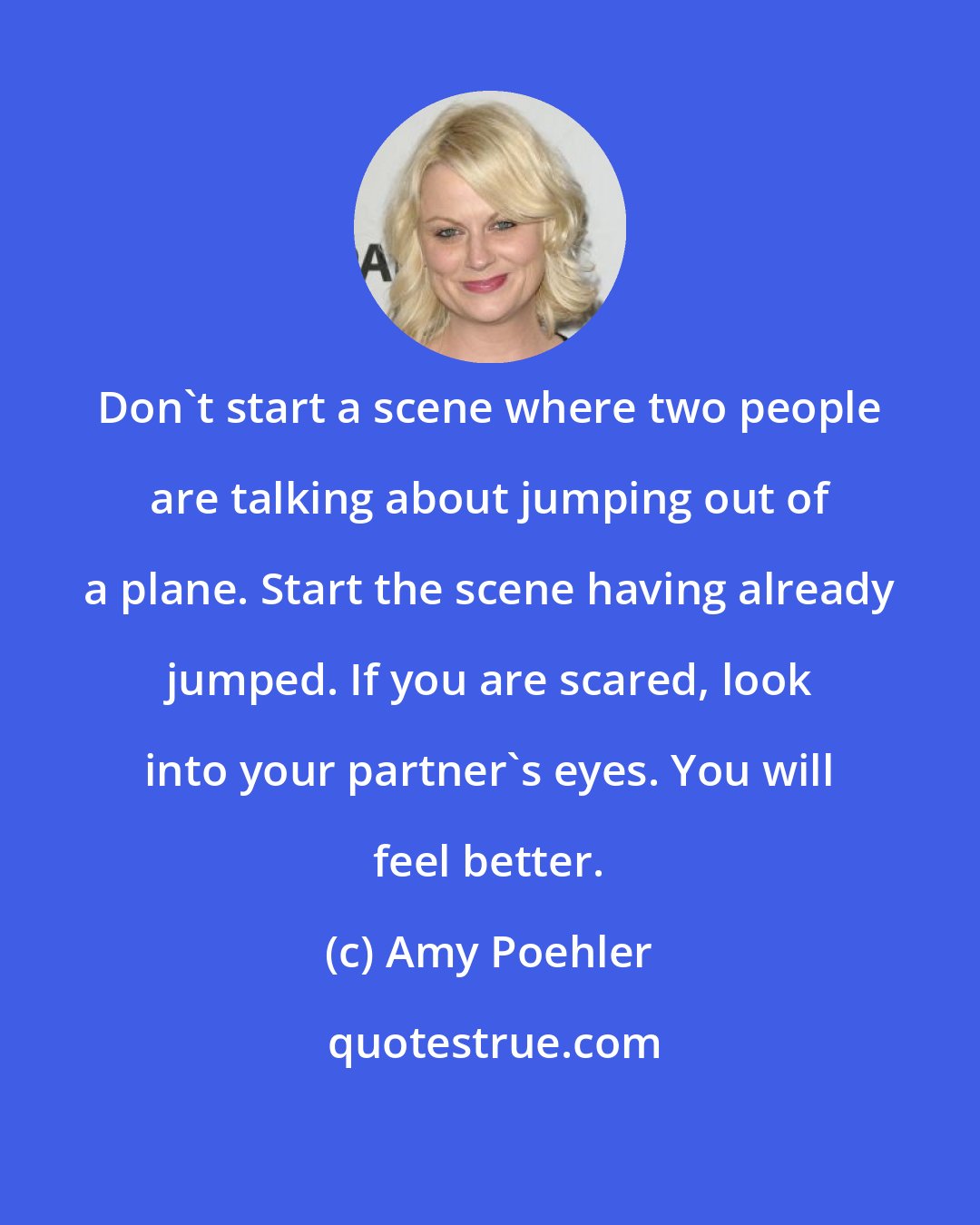Amy Poehler: Don't start a scene where two people are talking about jumping out of a plane. Start the scene having already jumped. If you are scared, look into your partner's eyes. You will feel better.