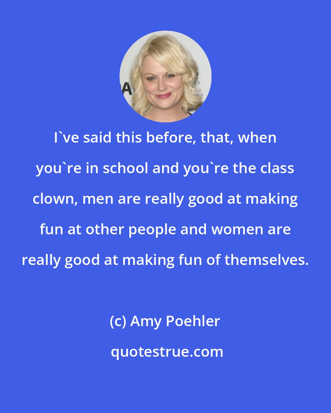 Amy Poehler: I've said this before, that, when you're in school and you're the class clown, men are really good at making fun at other people and women are really good at making fun of themselves.