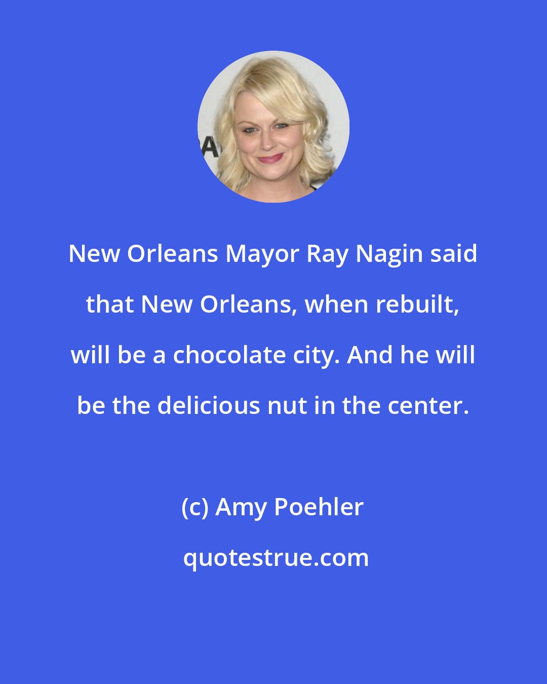 Amy Poehler: New Orleans Mayor Ray Nagin said that New Orleans, when rebuilt, will be a chocolate city. And he will be the delicious nut in the center.