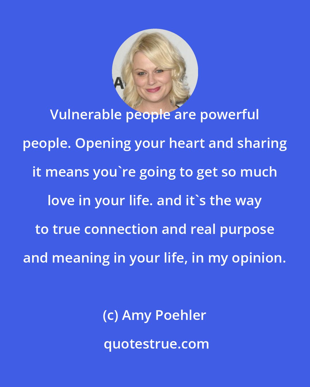 Amy Poehler: Vulnerable people are powerful people. Opening your heart and sharing it means you're going to get so much love in your life. and it's the way to true connection and real purpose and meaning in your life, in my opinion.