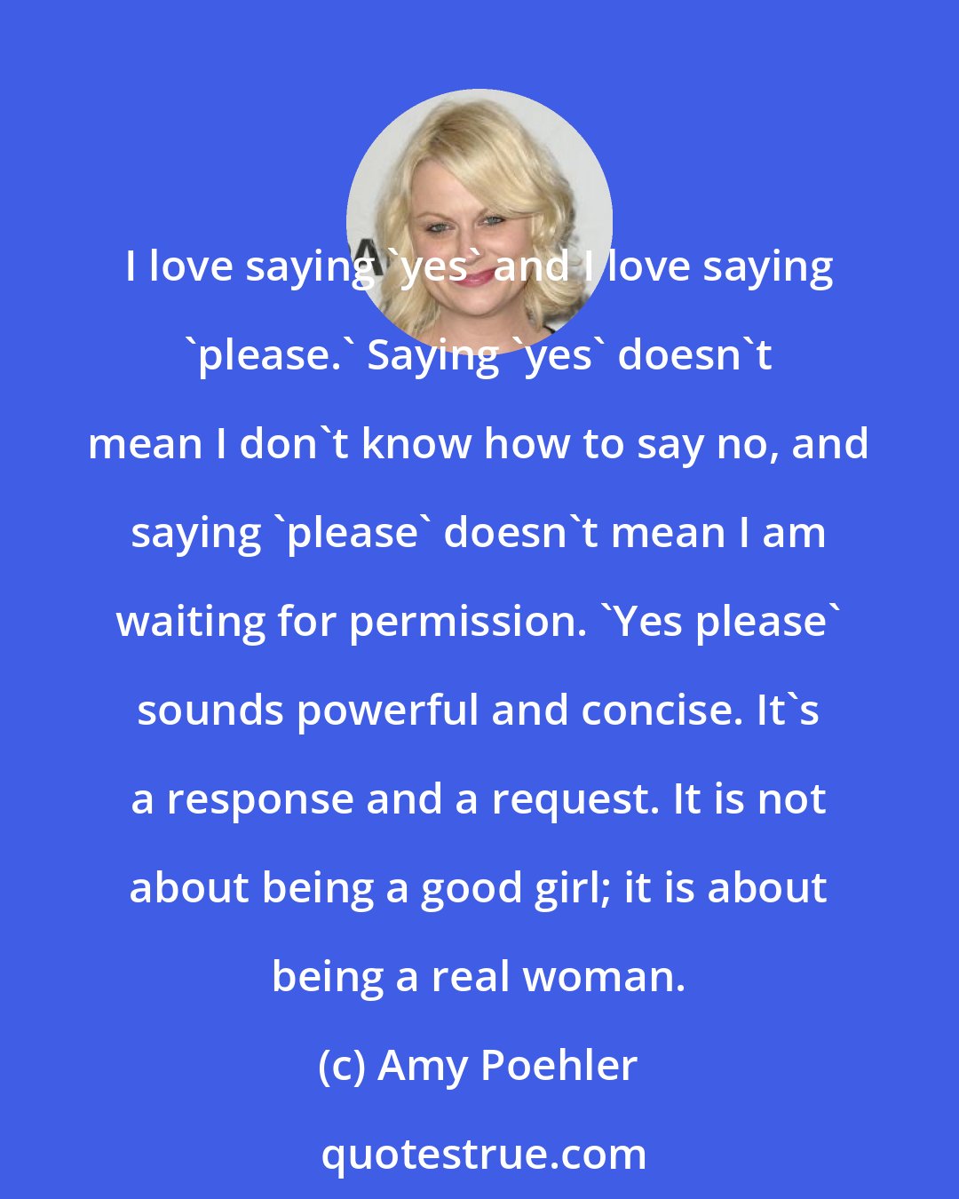 Amy Poehler: I love saying 'yes' and I love saying 'please.' Saying 'yes' doesn't mean I don't know how to say no, and saying 'please' doesn't mean I am waiting for permission. 'Yes please' sounds powerful and concise. It's a response and a request. It is not about being a good girl; it is about being a real woman.
