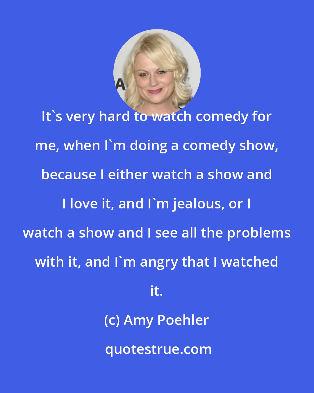 Amy Poehler: It's very hard to watch comedy for me, when I'm doing a comedy show, because I either watch a show and I love it, and I'm jealous, or I watch a show and I see all the problems with it, and I'm angry that I watched it.