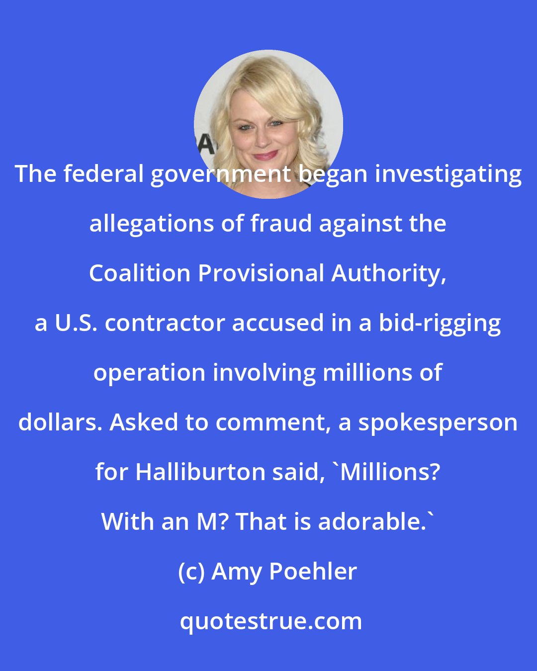 Amy Poehler: The federal government began investigating allegations of fraud against the Coalition Provisional Authority, a U.S. contractor accused in a bid-rigging operation involving millions of dollars. Asked to comment, a spokesperson for Halliburton said, 'Millions? With an M? That is adorable.'