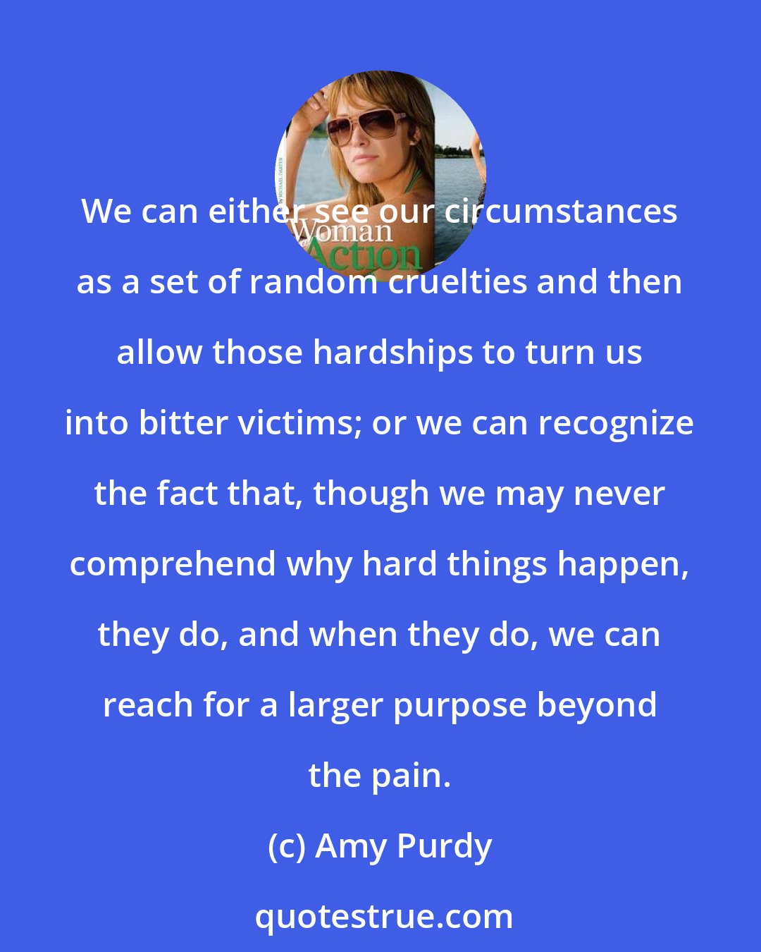 Amy Purdy: We can either see our circumstances as a set of random cruelties and then allow those hardships to turn us into bitter victims; or we can recognize the fact that, though we may never comprehend why hard things happen, they do, and when they do, we can reach for a larger purpose beyond the pain.