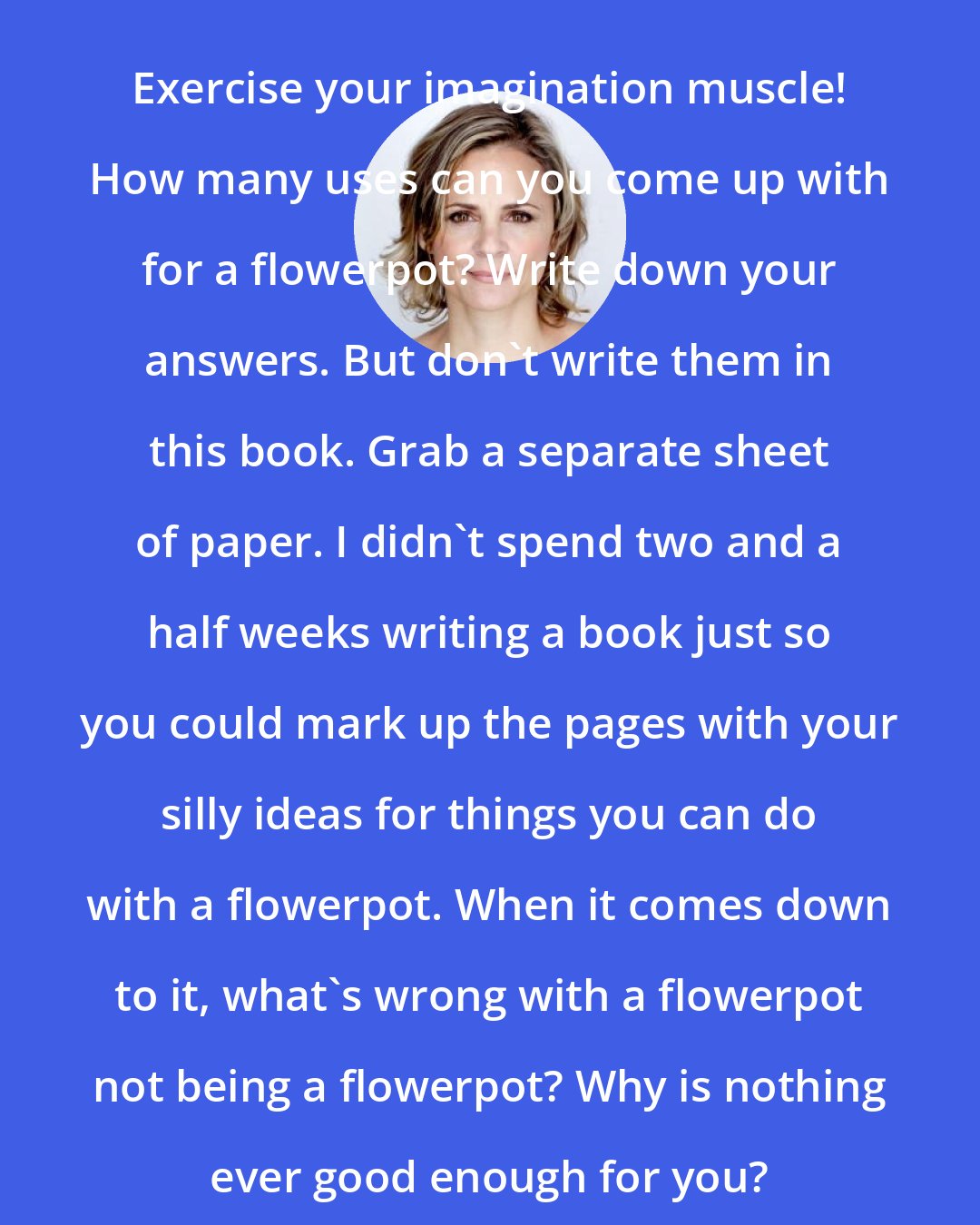 Amy Sedaris: Exercise your imagination muscle! How many uses can you come up with for a flowerpot? Write down your answers. But don't write them in this book. Grab a separate sheet of paper. I didn't spend two and a half weeks writing a book just so you could mark up the pages with your silly ideas for things you can do with a flowerpot. When it comes down to it, what's wrong with a flowerpot not being a flowerpot? Why is nothing ever good enough for you?