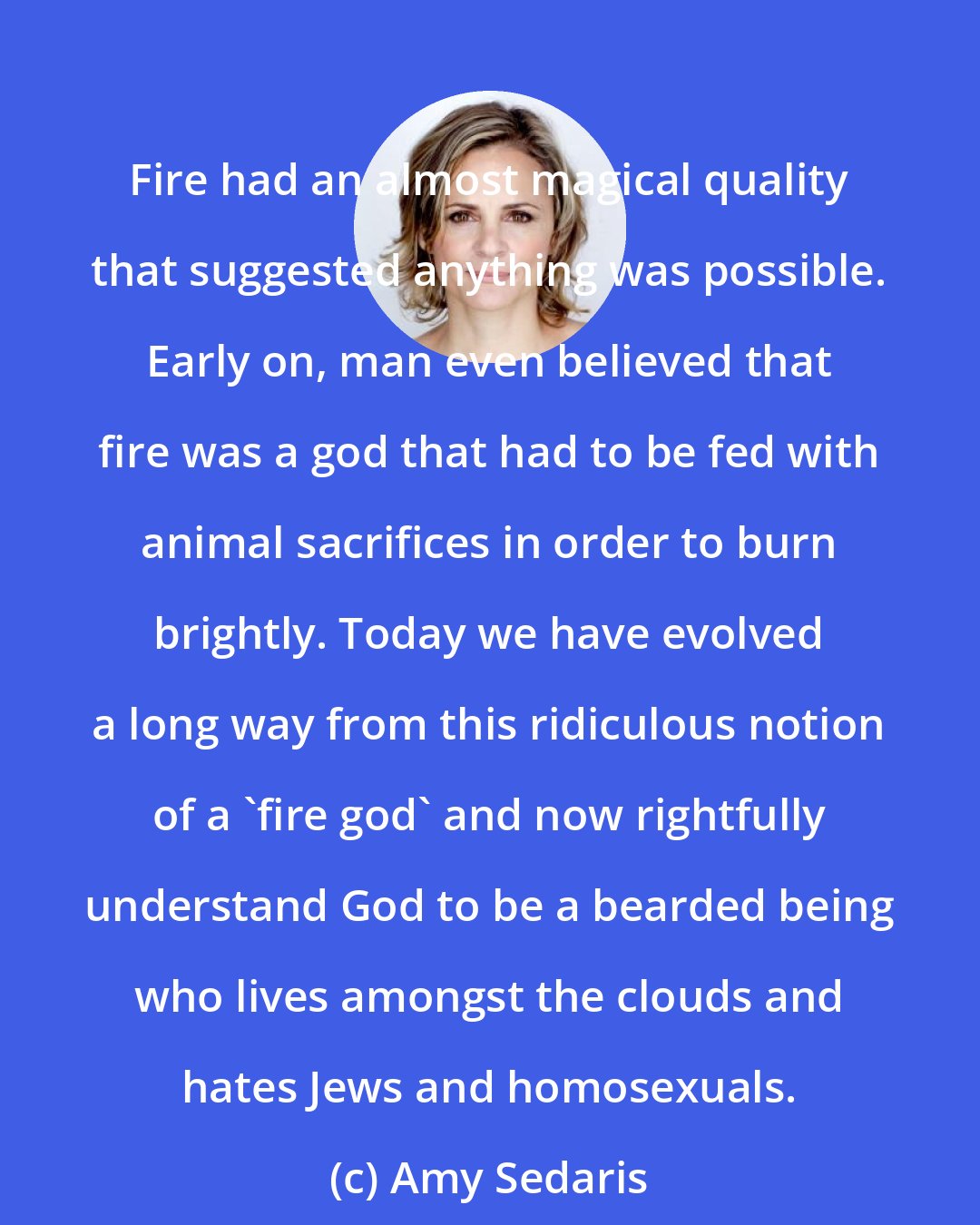 Amy Sedaris: Fire had an almost magical quality that suggested anything was possible. Early on, man even believed that fire was a god that had to be fed with animal sacrifices in order to burn brightly. Today we have evolved a long way from this ridiculous notion of a 'fire god' and now rightfully understand God to be a bearded being who lives amongst the clouds and hates Jews and homosexuals.