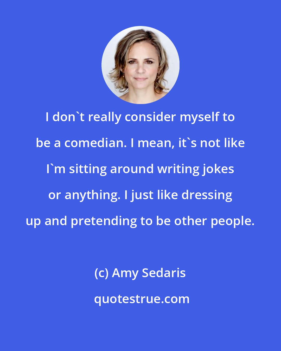 Amy Sedaris: I don't really consider myself to be a comedian. I mean, it's not like I'm sitting around writing jokes or anything. I just like dressing up and pretending to be other people.