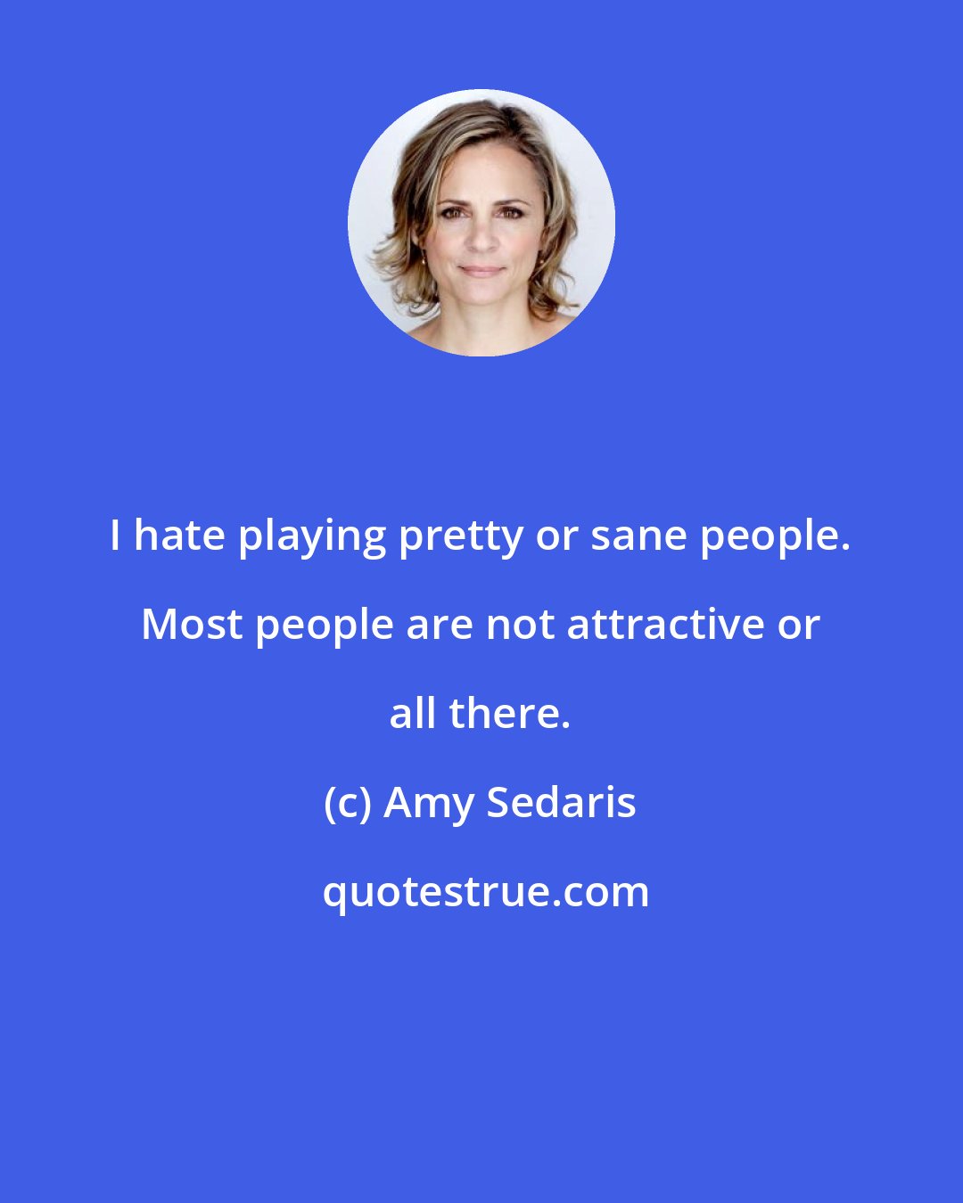 Amy Sedaris: I hate playing pretty or sane people. Most people are not attractive or all there.