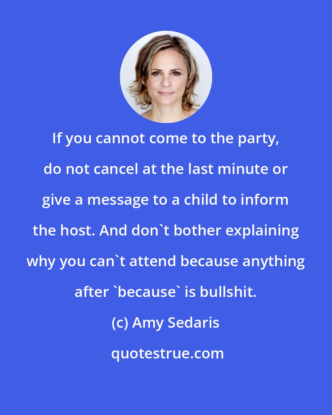 Amy Sedaris: If you cannot come to the party, do not cancel at the last minute or give a message to a child to inform the host. And don't bother explaining why you can't attend because anything after 'because' is bullshit.