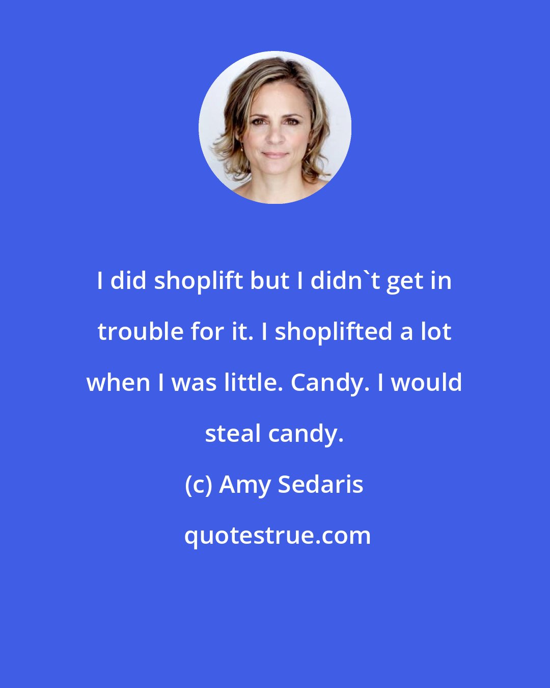 Amy Sedaris: I did shoplift but I didn't get in trouble for it. I shoplifted a lot when I was little. Candy. I would steal candy.