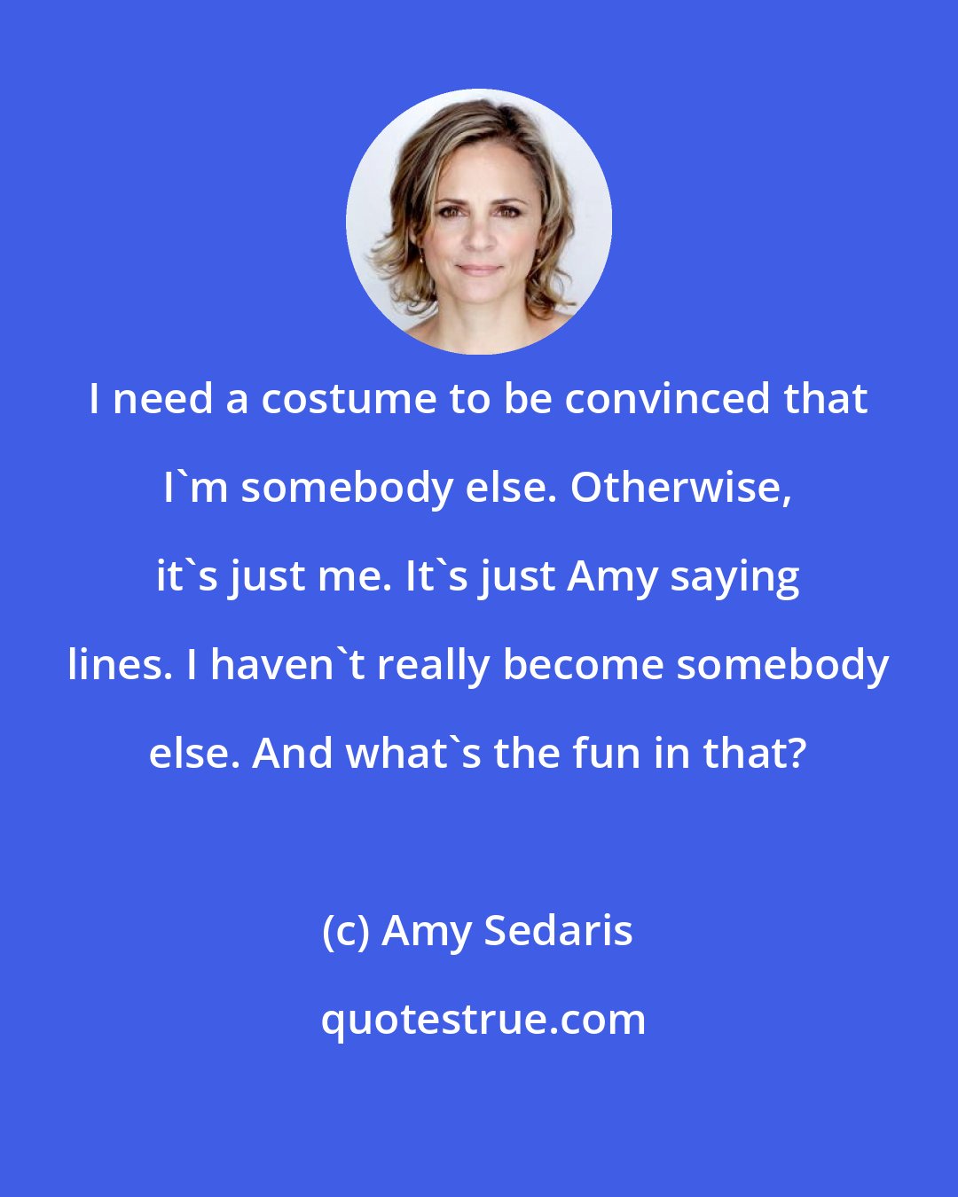 Amy Sedaris: I need a costume to be convinced that I'm somebody else. Otherwise, it's just me. It's just Amy saying lines. I haven't really become somebody else. And what's the fun in that?
