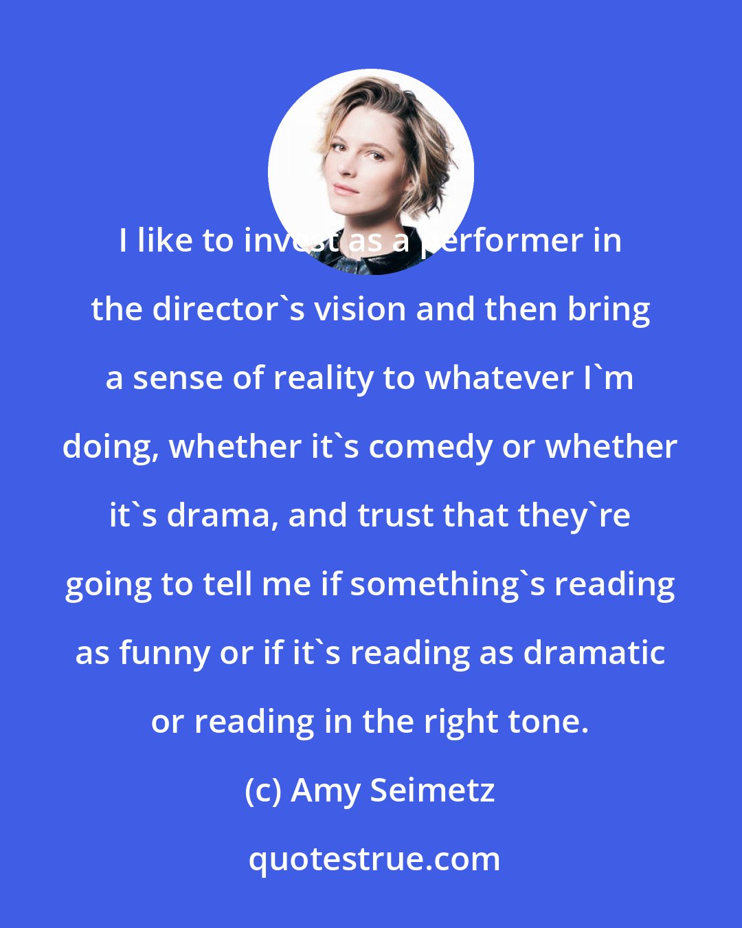 Amy Seimetz: I like to invest as a performer in the director's vision and then bring a sense of reality to whatever I'm doing, whether it's comedy or whether it's drama, and trust that they're going to tell me if something's reading as funny or if it's reading as dramatic or reading in the right tone.
