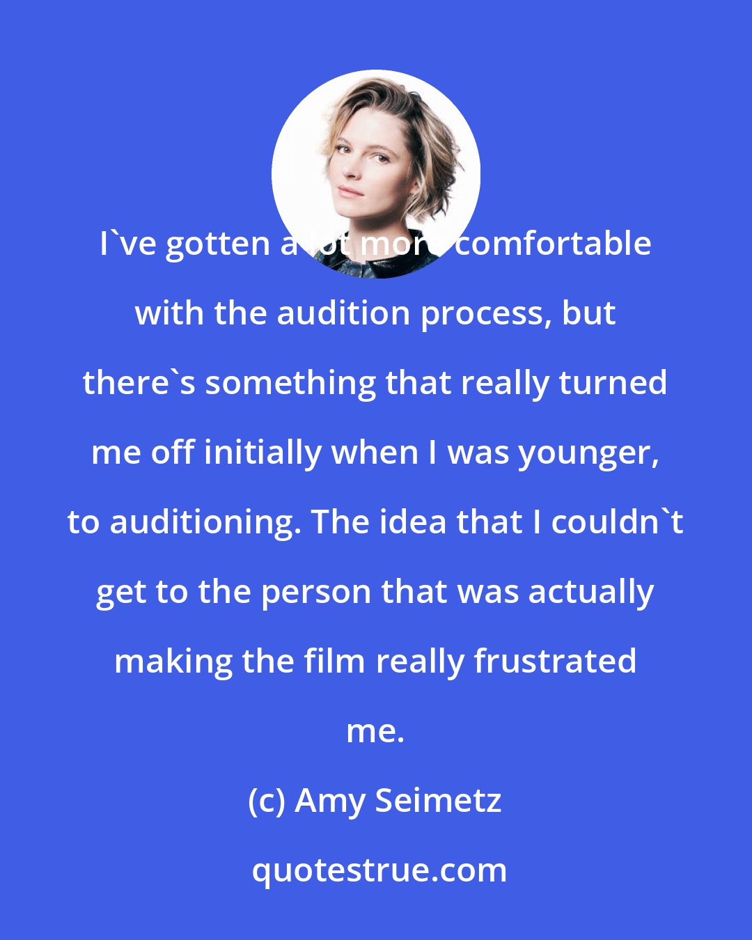 Amy Seimetz: I've gotten a lot more comfortable with the audition process, but there's something that really turned me off initially when I was younger, to auditioning. The idea that I couldn't get to the person that was actually making the film really frustrated me.