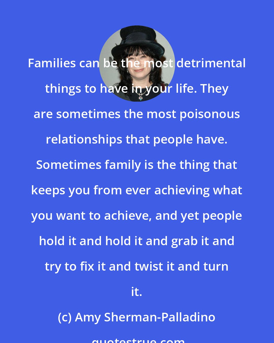 Amy Sherman-Palladino: Families can be the most detrimental things to have in your life. They are sometimes the most poisonous relationships that people have. Sometimes family is the thing that keeps you from ever achieving what you want to achieve, and yet people hold it and hold it and grab it and try to fix it and twist it and turn it.