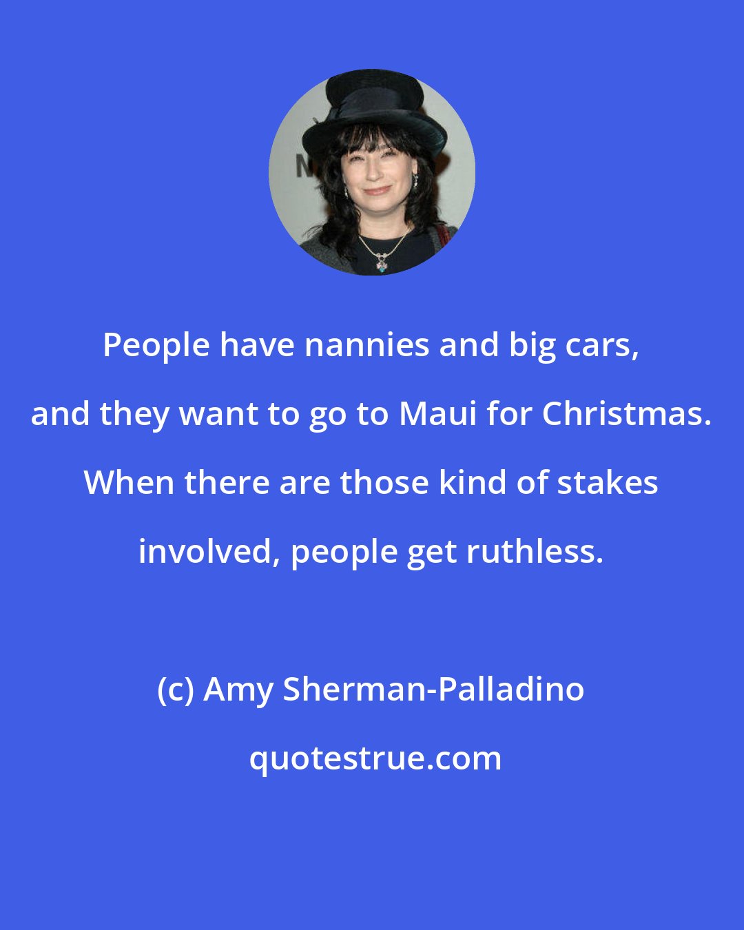 Amy Sherman-Palladino: People have nannies and big cars, and they want to go to Maui for Christmas. When there are those kind of stakes involved, people get ruthless.
