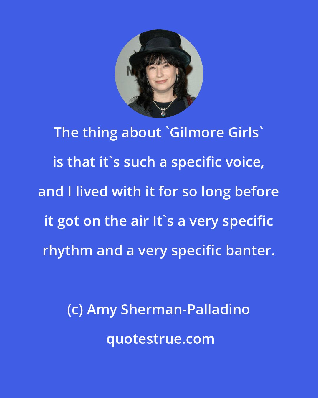 Amy Sherman-Palladino: The thing about 'Gilmore Girls' is that it's such a specific voice, and I lived with it for so long before it got on the air It's a very specific rhythm and a very specific banter.