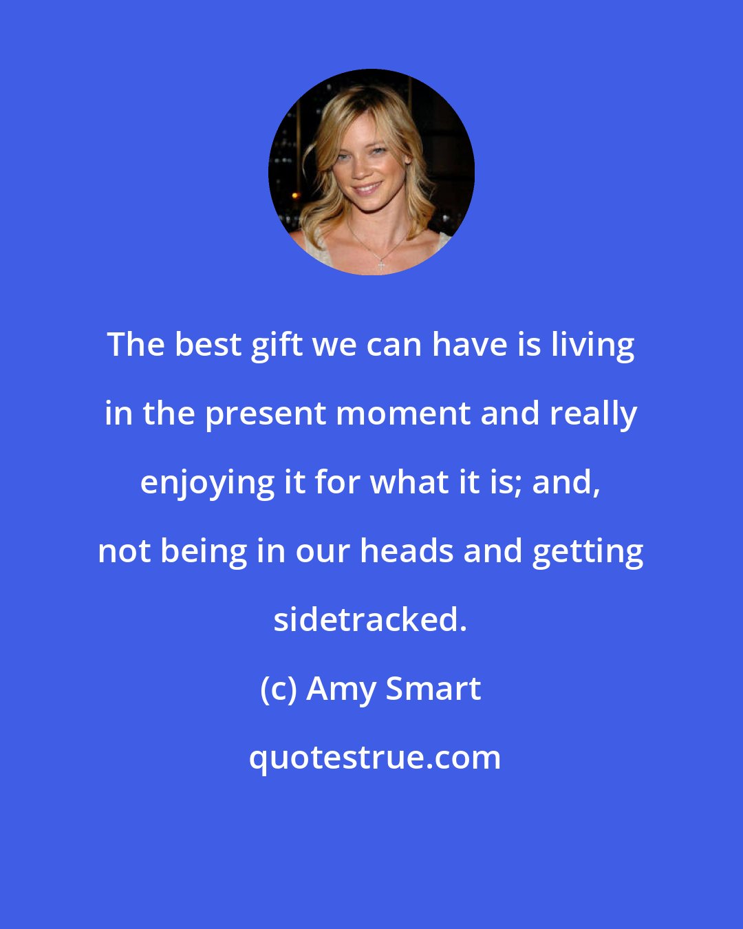 Amy Smart: The best gift we can have is living in the present moment and really enjoying it for what it is; and, not being in our heads and getting sidetracked.