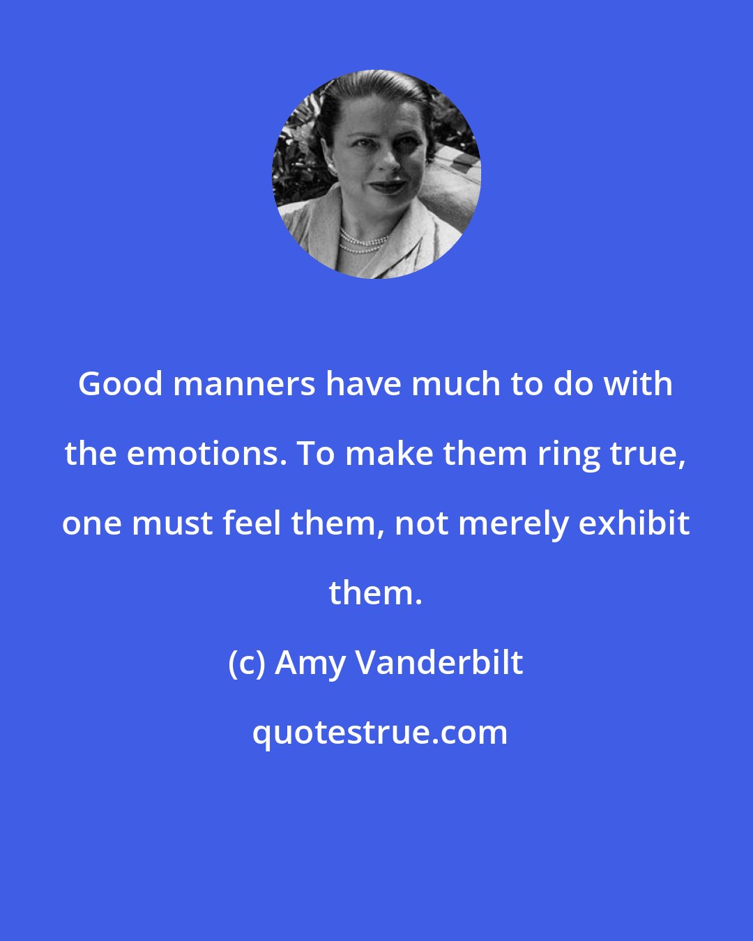 Amy Vanderbilt: Good manners have much to do with the emotions. To make them ring true, one must feel them, not merely exhibit them.