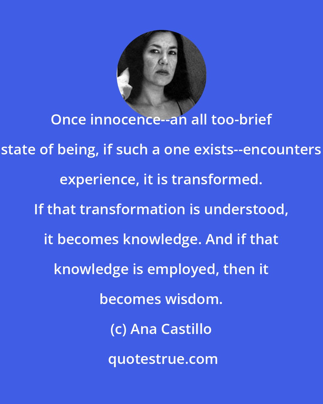 Ana Castillo: Once innocence--an all too-brief state of being, if such a one exists--encounters experience, it is transformed. If that transformation is understood, it becomes knowledge. And if that knowledge is employed, then it becomes wisdom.