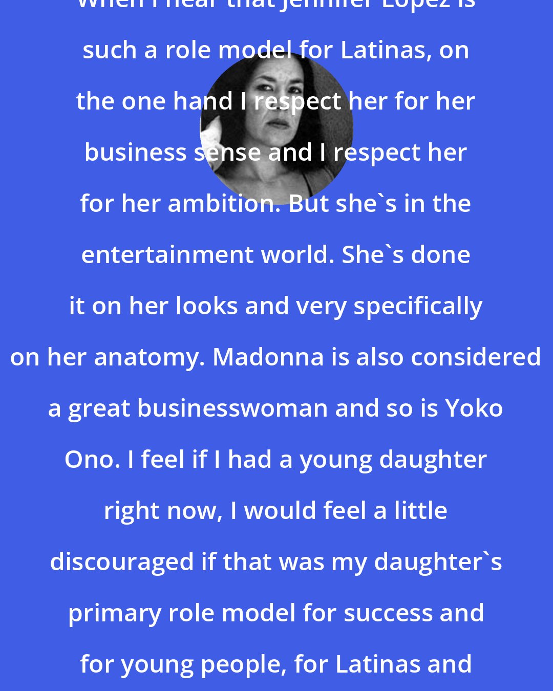 Ana Castillo: When I hear that Jennifer Lopez is such a role model for Latinas, on the one hand I respect her for her business sense and I respect her for her ambition. But she's in the entertainment world. She's done it on her looks and very specifically on her anatomy. Madonna is also considered a great businesswoman and so is Yoko Ono. I feel if I had a young daughter right now, I would feel a little discouraged if that was my daughter's primary role model for success and for young people, for Latinas and Latinos.