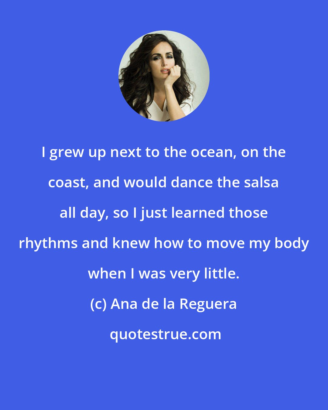 Ana de la Reguera: I grew up next to the ocean, on the coast, and would dance the salsa all day, so I just learned those rhythms and knew how to move my body when I was very little.