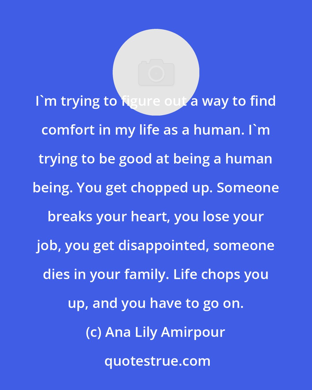 Ana Lily Amirpour: I'm trying to figure out a way to find comfort in my life as a human. I'm trying to be good at being a human being. You get chopped up. Someone breaks your heart, you lose your job, you get disappointed, someone dies in your family. Life chops you up, and you have to go on.