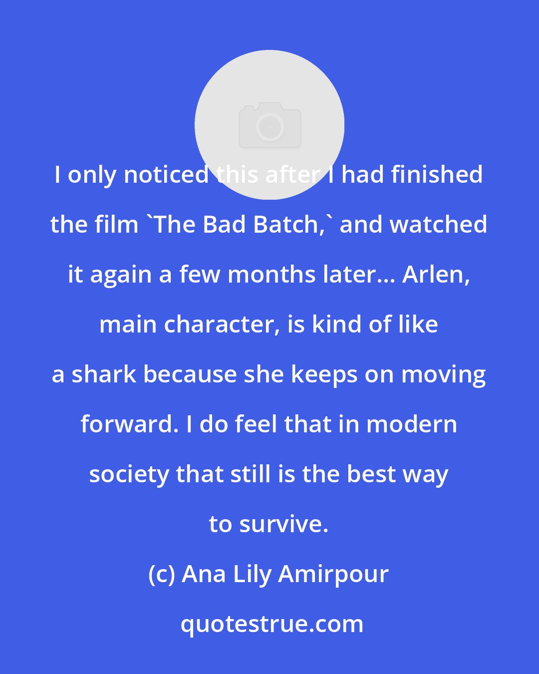 Ana Lily Amirpour: I only noticed this after I had finished the film 'The Bad Batch,' and watched it again a few months later... Arlen, main character, is kind of like a shark because she keeps on moving forward. I do feel that in modern society that still is the best way to survive.