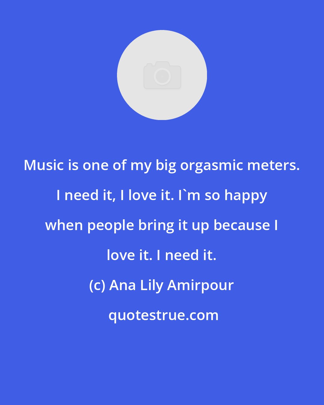 Ana Lily Amirpour: Music is one of my big orgasmic meters. I need it, I love it. I'm so happy when people bring it up because I love it. I need it.