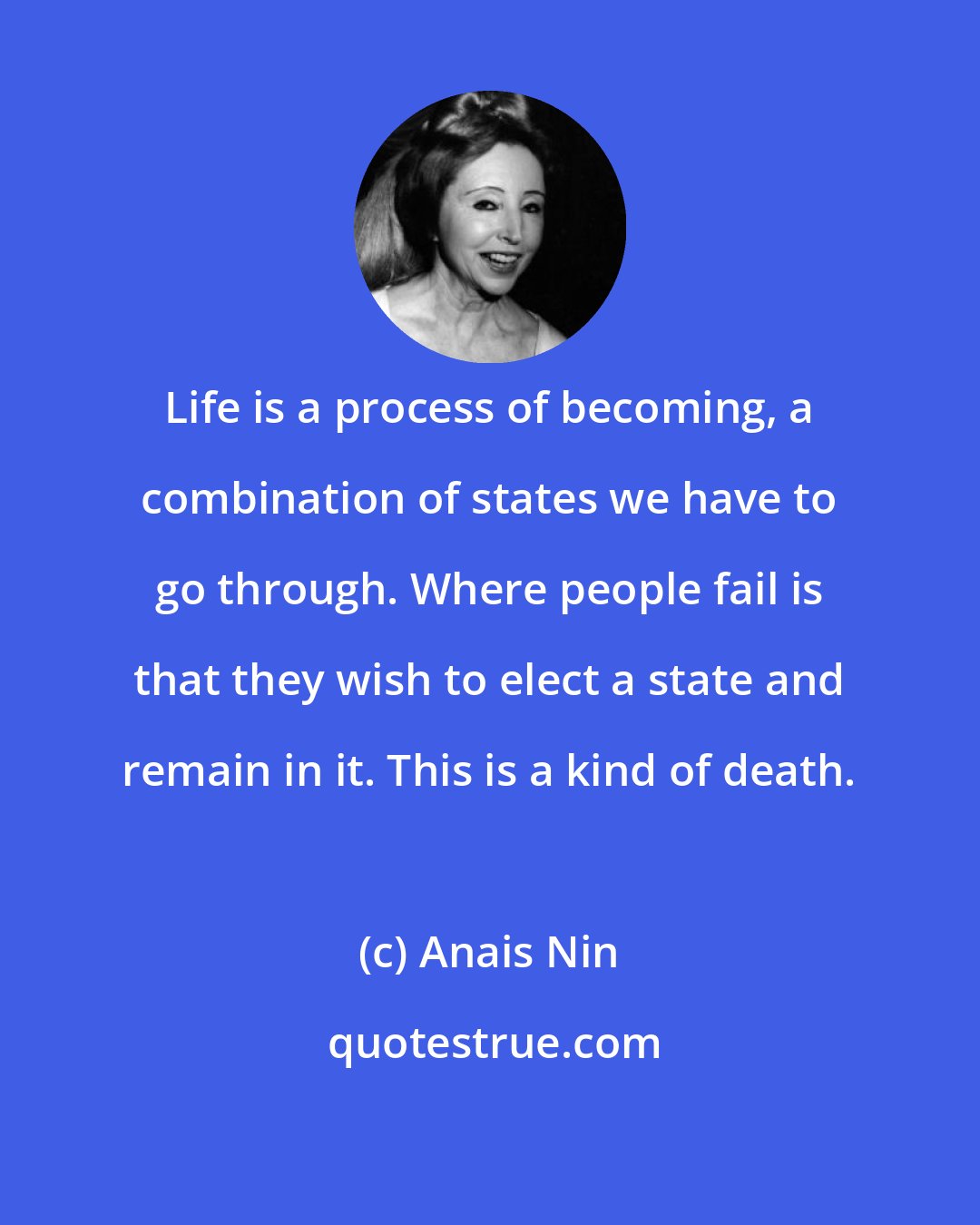 Anais Nin: Life is a process of becoming, a combination of states we have to go through. Where people fail is that they wish to elect a state and remain in it. This is a kind of death.