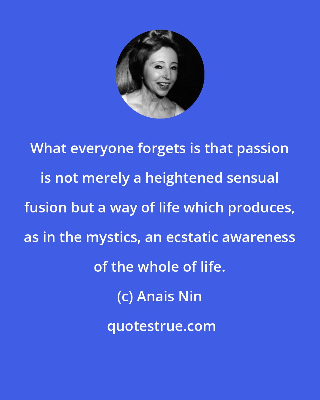 Anais Nin: What everyone forgets is that passion is not merely a heightened sensual fusion but a way of life which produces, as in the mystics, an ecstatic awareness of the whole of life.