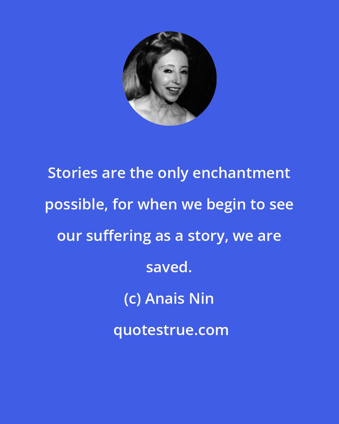 Anais Nin: Stories are the only enchantment possible, for when we begin to see our suffering as a story, we are saved.