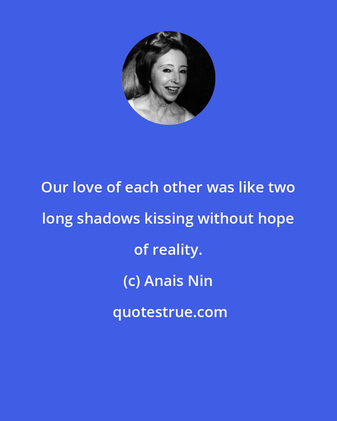 Anais Nin: Our love of each other was like two long shadows kissing without hope of reality.