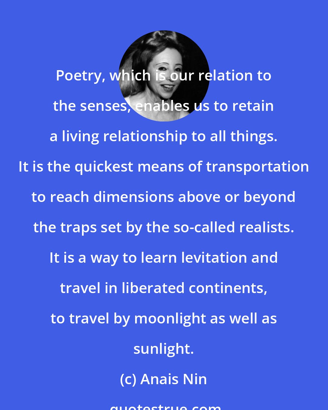 Anais Nin: Poetry, which is our relation to the senses, enables us to retain a living relationship to all things. It is the quickest means of transportation to reach dimensions above or beyond the traps set by the so-called realists. It is a way to learn levitation and travel in liberated continents, to travel by moonlight as well as sunlight.