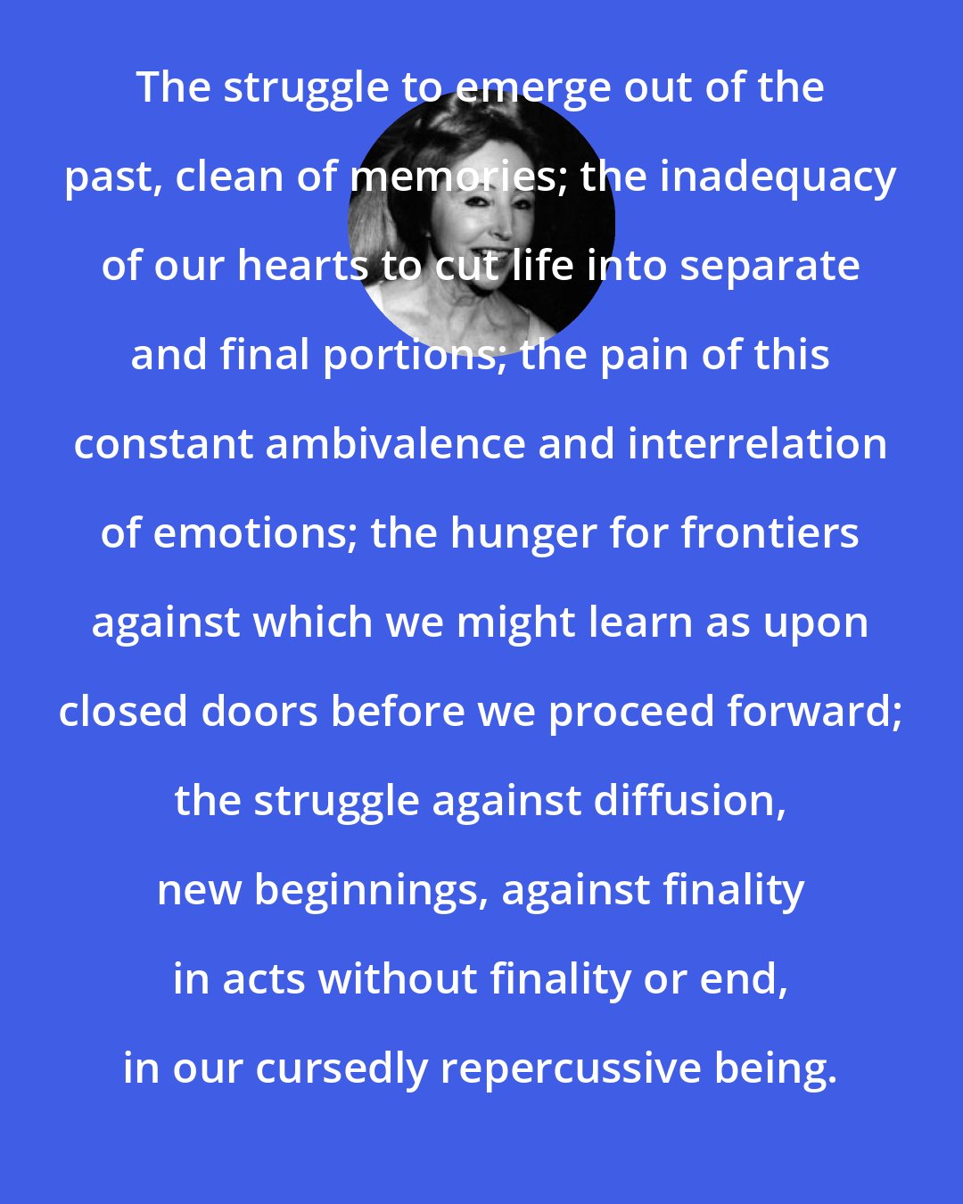 Anais Nin: The struggle to emerge out of the past, clean of memories; the inadequacy of our hearts to cut life into separate and final portions; the pain of this constant ambivalence and interrelation of emotions; the hunger for frontiers against which we might learn as upon closed doors before we proceed forward; the struggle against diffusion, new beginnings, against finality in acts without finality or end, in our cursedly repercussive being.