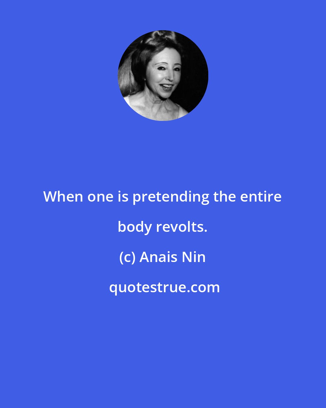 Anais Nin: When one is pretending the entire body revolts.