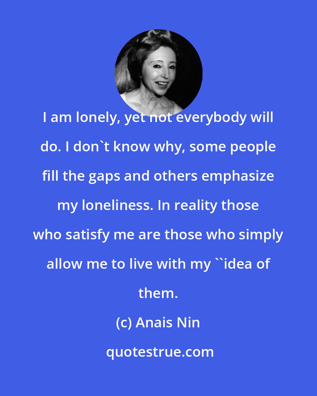 Anais Nin: I am lonely, yet not everybody will do. I don't know why, some people fill the gaps and others emphasize my loneliness. In reality those who satisfy me are those who simply allow me to live with my ''idea of them.