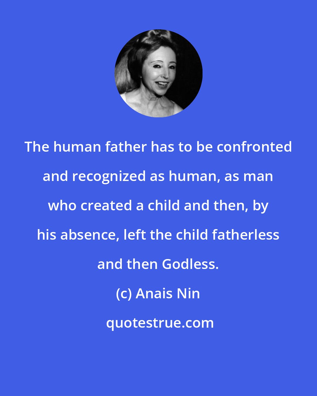 Anais Nin: The human father has to be confronted and recognized as human, as man who created a child and then, by his absence, left the child fatherless and then Godless.