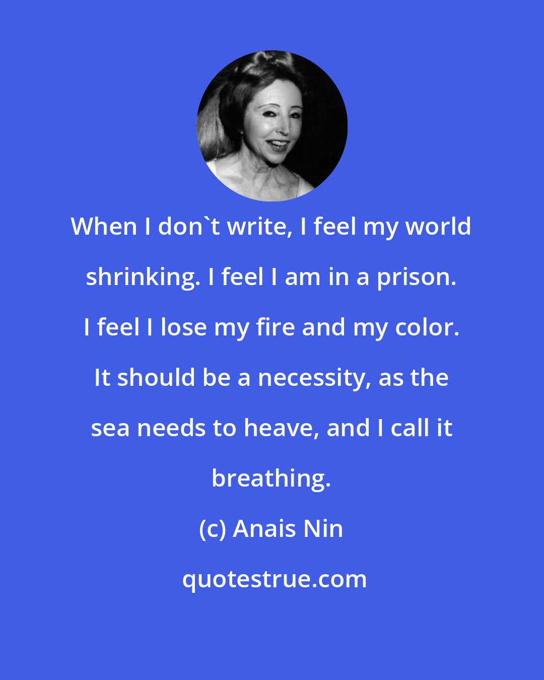 Anais Nin: When I don't write, I feel my world shrinking. I feel I am in a prison. I feel I lose my fire and my color. It should be a necessity, as the sea needs to heave, and I call it breathing.