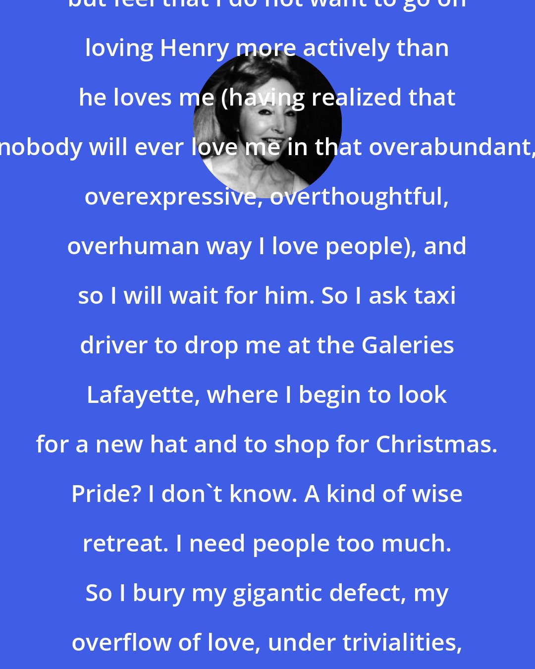 Anais Nin: Again I take a taxi to Clichy address, but feel that I do not want to go on loving Henry more actively than he loves me (having realized that nobody will ever love me in that overabundant, overexpressive, overthoughtful, overhuman way I love people), and so I will wait for him. So I ask taxi driver to drop me at the Galeries Lafayette, where I begin to look for a new hat and to shop for Christmas. Pride? I don't know. A kind of wise retreat. I need people too much. So I bury my gigantic defect, my overflow of love, under trivialities, like a child. I amuse myself with a new hat.