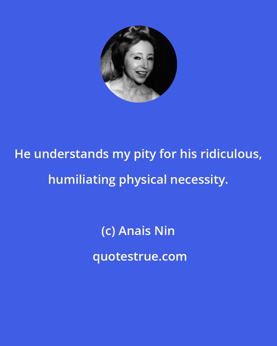 Anais Nin: He understands my pity for his ridiculous, humiliating physical necessity.