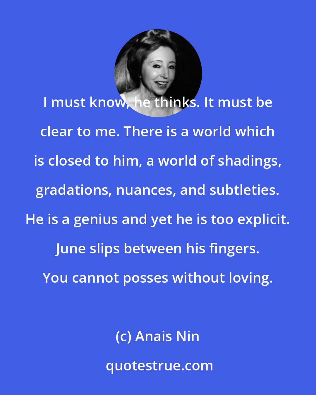 Anais Nin: I must know, he thinks. It must be clear to me. There is a world which is closed to him, a world of shadings, gradations, nuances, and subtleties. He is a genius and yet he is too explicit. June slips between his fingers. You cannot posses without loving.